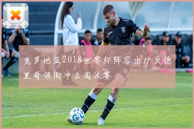 克罗地亚2018世界杯阵容出炉莫德里奇领衔冲击淘汰赛
