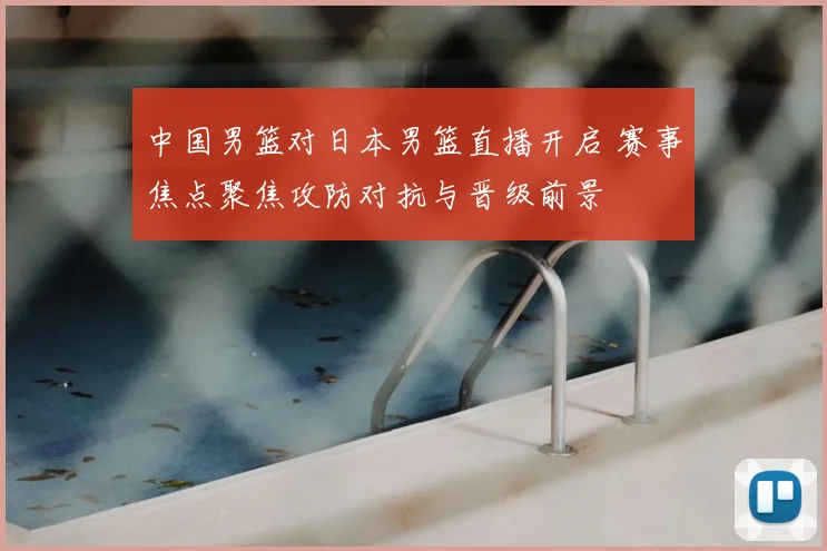 中国男篮对日本男篮直播开启 赛事焦点聚焦攻防对抗与晋级前景