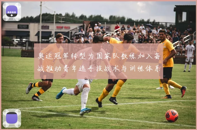 奥运冠军转型为国家队教练加入备战推动青年选手技战术与训练体系提升