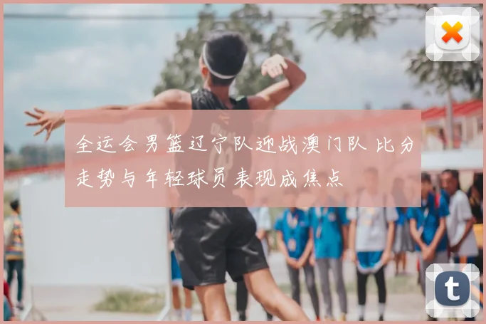 全运会男篮辽宁队迎战澳门队 比分走势与年轻球员表现成焦点