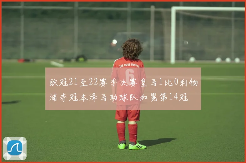 欧冠21至22赛季决赛皇马1比0利物浦夺冠本泽马助球队加冕第14冠