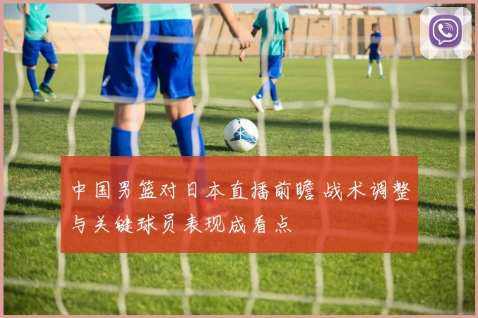 中国男篮对日本直播前瞻 战术调整与关键球员表现成看点