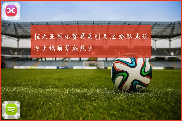 恒大亚冠比赛再度引关注 球队表现与出线前景成焦点