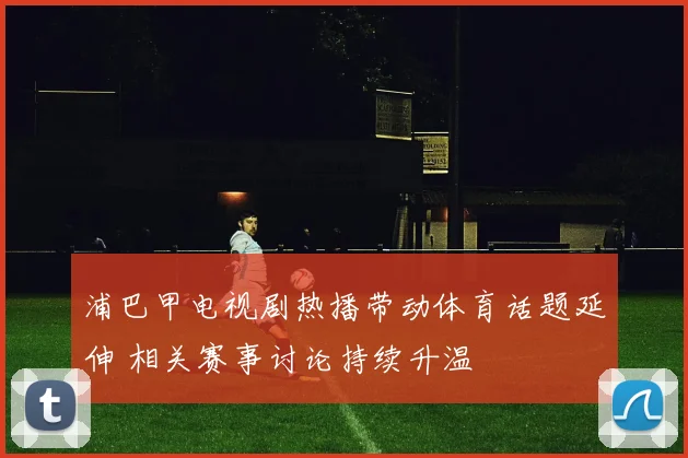 浦巴甲电视剧热播带动体育话题延伸 相关赛事讨论持续升温