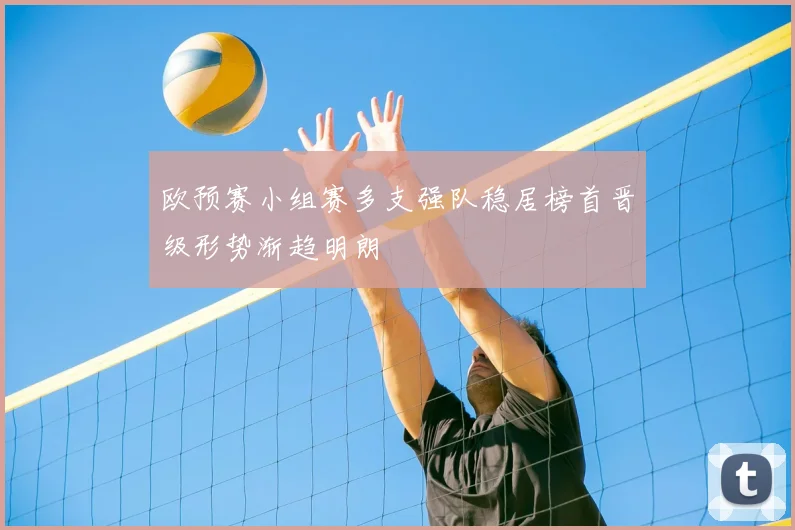 欧预赛小组赛多支强队稳居榜首晋级形势渐趋明朗