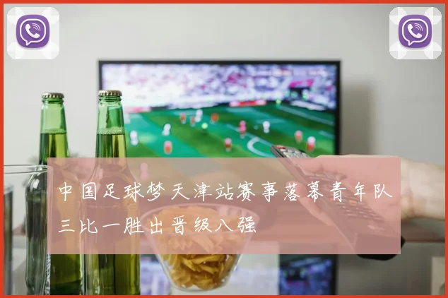 中国足球梦天津站赛事落幕青年队三比一胜出晋级八强