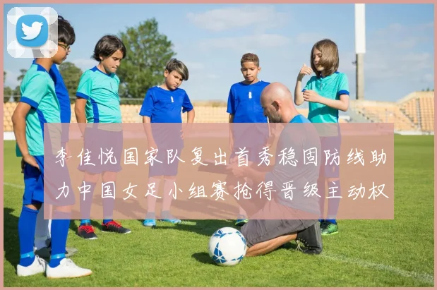 李佳悦国家队复出首秀稳固防线助力中国女足小组赛抢得晋级主动权