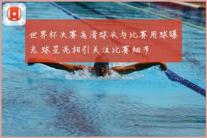 世界杯决赛高清球衣与比赛用球曝光 球星亮相引关注比赛细节