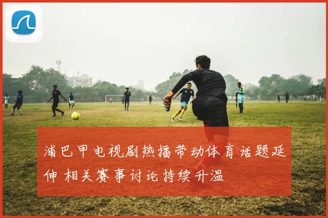 浦巴甲电视剧热播带动体育话题延伸 相关赛事讨论持续升温
