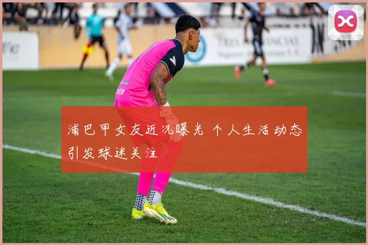 浦巴甲女友近况曝光 个人生活动态引发球迷关注