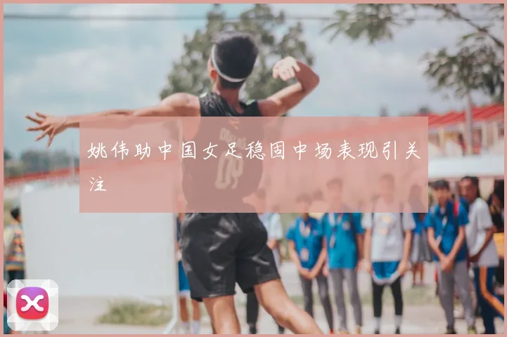 姚伟助中国女足稳固中场表现引关注