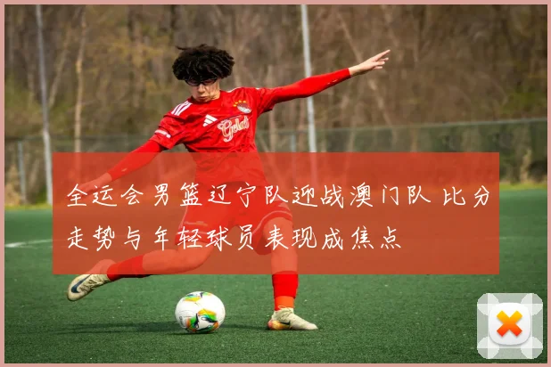 全运会男篮辽宁队迎战澳门队 比分走势与年轻球员表现成焦点