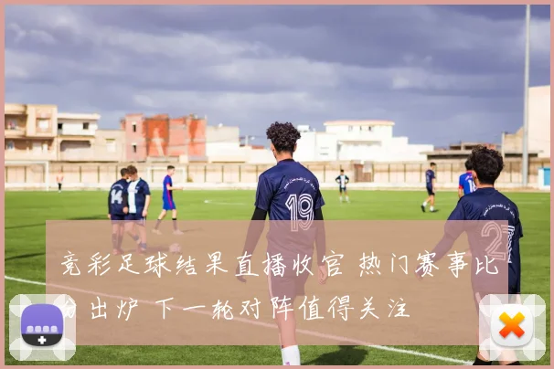 竞彩足球结果直播收官 热门赛事比分出炉 下一轮对阵值得关注