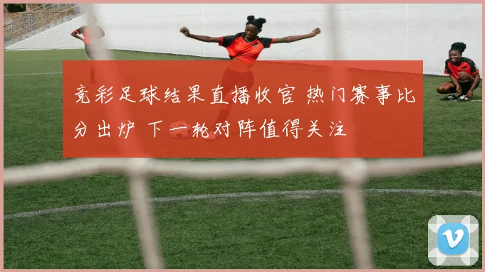 竞彩足球结果直播收官 热门赛事比分出炉 下一轮对阵值得关注