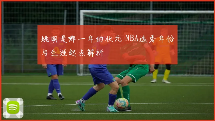 姚明是哪一年的状元 NBA选秀年份与生涯起点解析