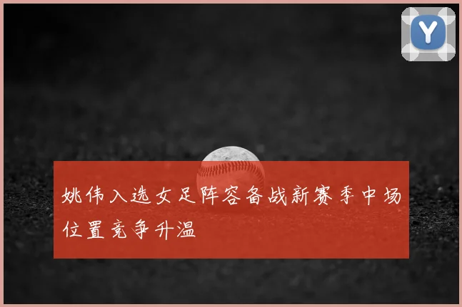 姚伟入选女足阵容备战新赛季中场位置竞争升温