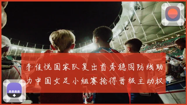 李佳悦国家队复出首秀稳固防线助力中国女足小组赛抢得晋级主动权