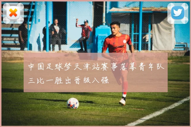 中国足球梦天津站赛事落幕青年队三比一胜出晋级八强
