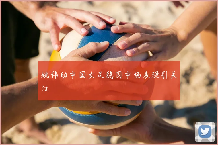 姚伟助中国女足稳固中场表现引关注