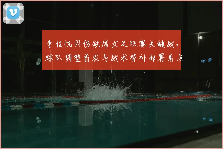 李佳悦因伤缺席女足联赛关键战，球队调整首发与战术替补部署看点