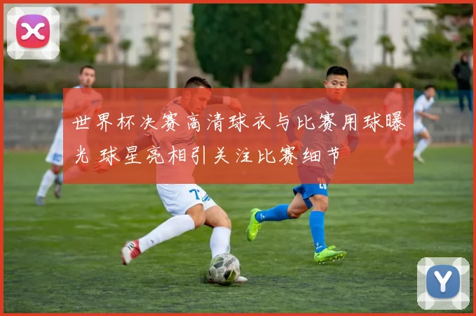 世界杯决赛高清球衣与比赛用球曝光 球星亮相引关注比赛细节