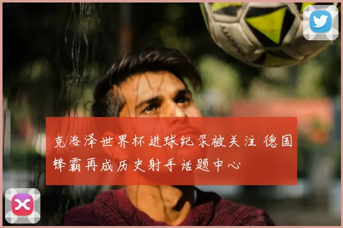 克洛泽世界杯进球纪录被关注 德国锋霸再成历史射手话题中心