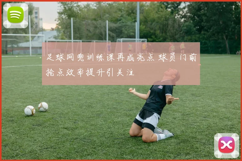 足球网兜训练课再成亮点 球员门前抢点效率提升引关注