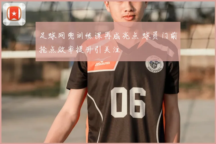 足球网兜训练课再成亮点 球员门前抢点效率提升引关注