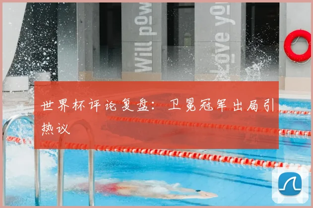 世界杯评论复盘：卫冕冠军出局引热议