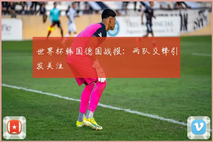 世界杯韩国德国战报：两队交锋引发关注