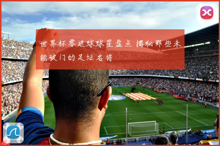 世界杯零进球球星盘点 揭秘那些未能破门的足坛名将