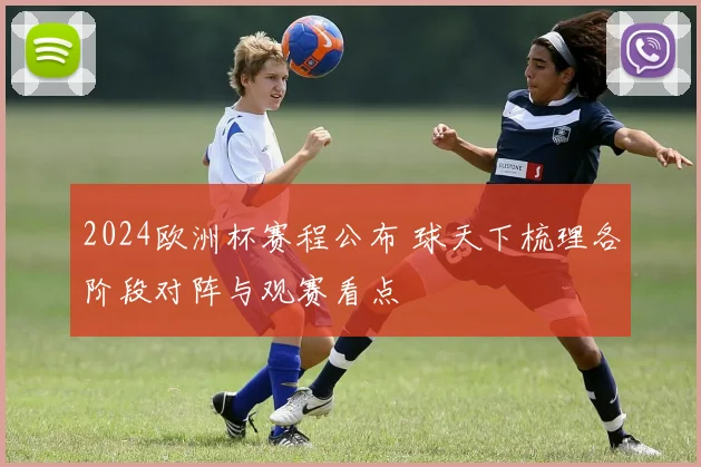 2024欧洲杯赛程公布 球天下梳理各阶段对阵与观赛看点