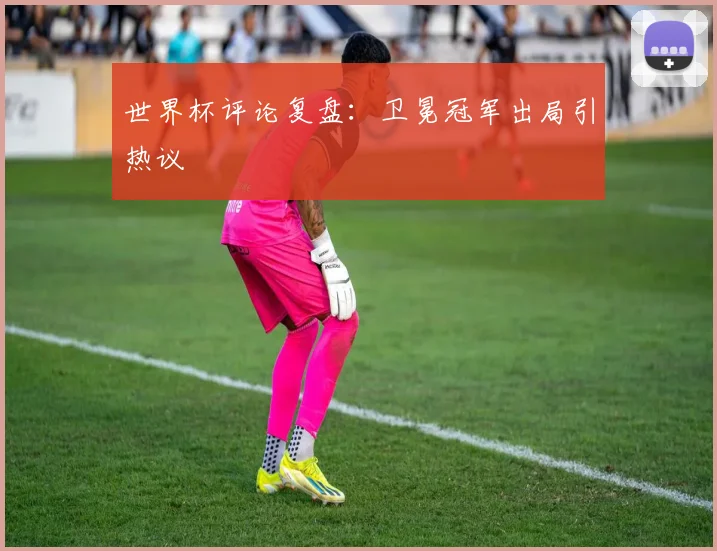 世界杯评论复盘：卫冕冠军出局引热议