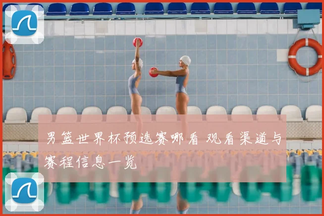 男篮世界杯预选赛哪看 观看渠道与赛程信息一览
