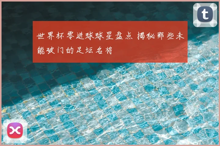 世界杯零进球球星盘点 揭秘那些未能破门的足坛名将