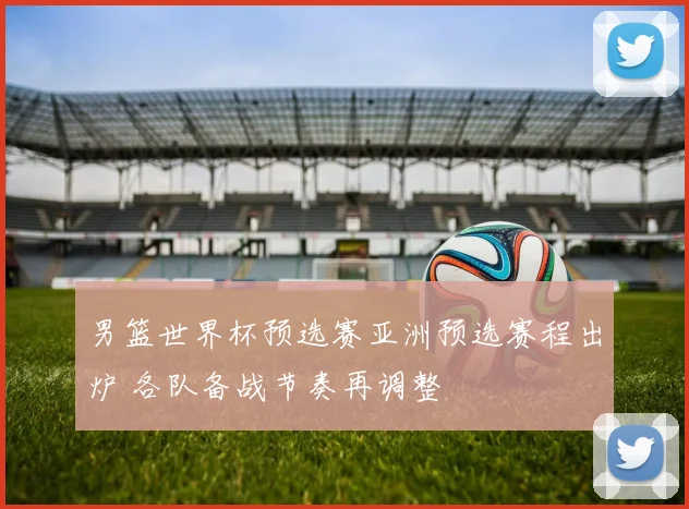 男篮世界杯预选赛亚洲预选赛程出炉 各队备战节奏再调整